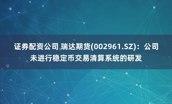 证券配资公司 瑞达期货(002961.SZ)：公司未进行稳定币交易清算系统的研发