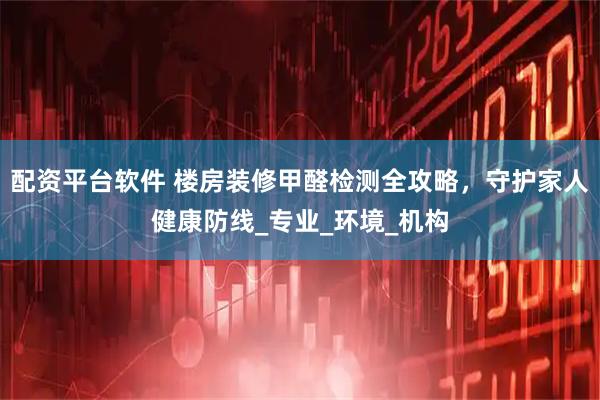 配资平台软件 楼房装修甲醛检测全攻略，守护家人健康防线_专业_环境_机构