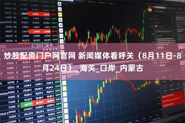炒股配资门户网官网 新闻媒体看呼关（8月11日-8月24日）_海关_口岸_内蒙古