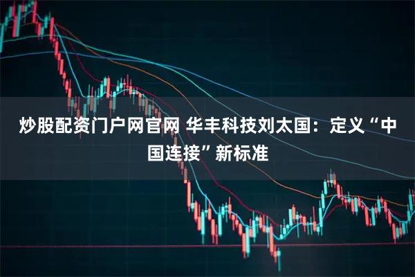 炒股配资门户网官网 华丰科技刘太国：定义“中国连接”新标准