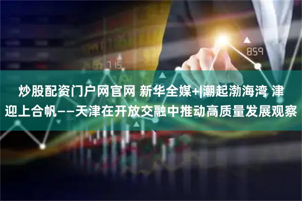 炒股配资门户网官网 新华全媒+|潮起渤海湾 津迎上合帆——天津在开放交融中推动高质量发展观察