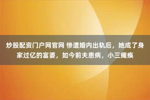 炒股配资门户网官网 惨遭婚内出轨后，她成了身家过亿的富婆，如今前夫患病，小三瘫痪