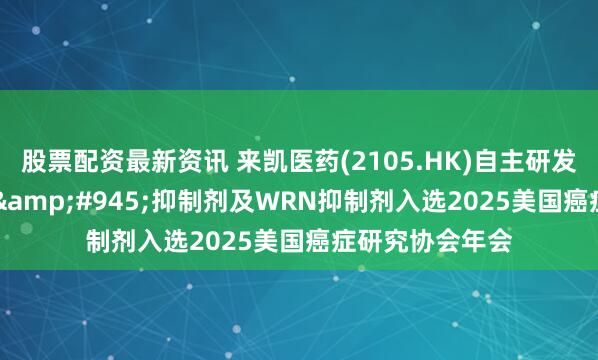 股票配资最新资讯 来凯医药(2105.HK)自主研发的新一代PI3K&#945;抑制剂及WRN抑制剂入选2025美国癌症研究协会年会