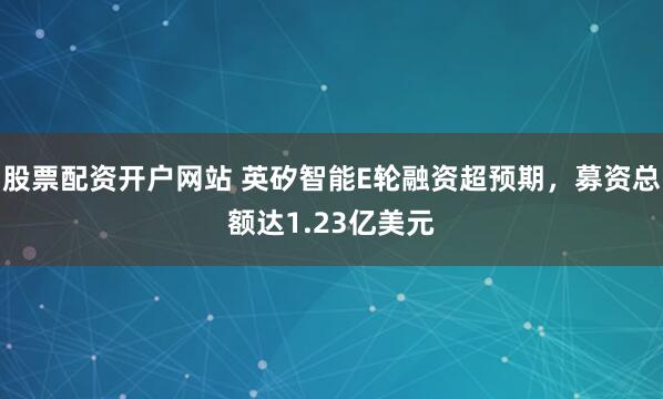 股票配资开户网站 英矽智能E轮融资超预期，募资总额达1.23亿美元