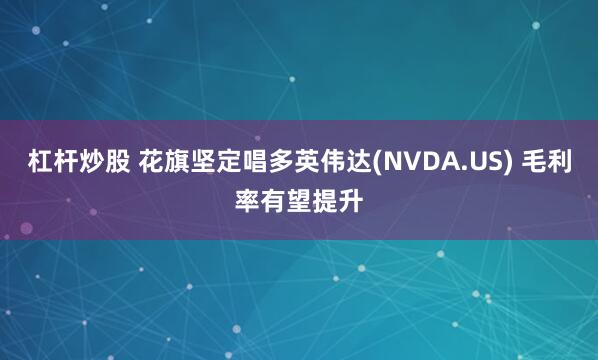 杠杆炒股 花旗坚定唱多英伟达(NVDA.US) 毛利率有望提升