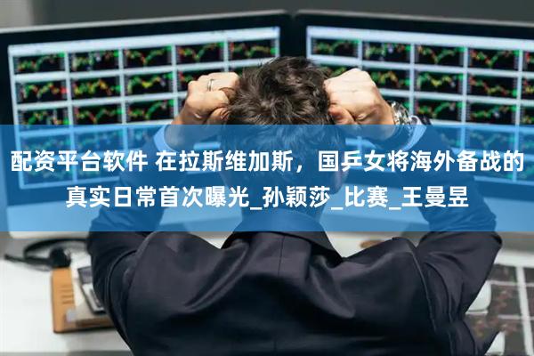 配资平台软件 在拉斯维加斯，国乒女将海外备战的真实日常首次曝光_孙颖莎_比赛_王曼昱