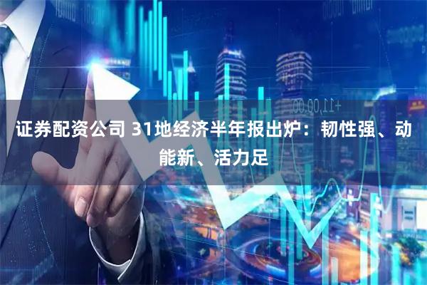 证券配资公司 31地经济半年报出炉：韧性强、动能新、活力足