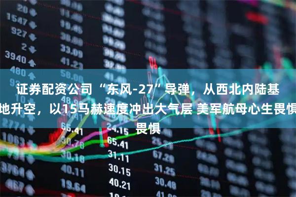证券配资公司 “东风-27”导弹，从西北内陆基地升空，以15马赫速度冲出大气层 美军航母心生畏惧