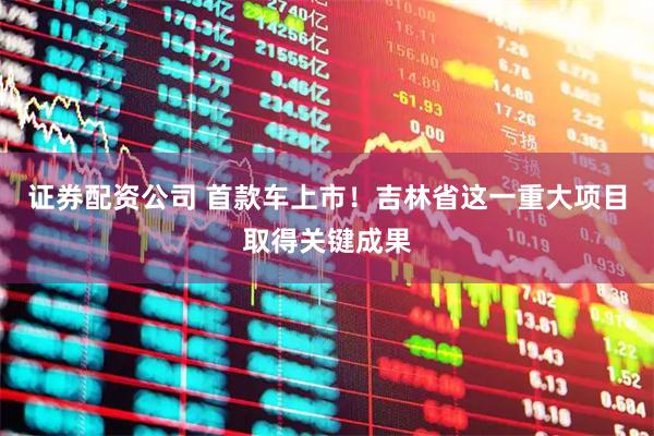证券配资公司 首款车上市！吉林省这一重大项目取得关键成果