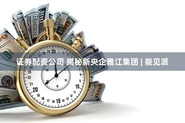 证券配资公司 揭秘新央企雅江集团 | 能见派