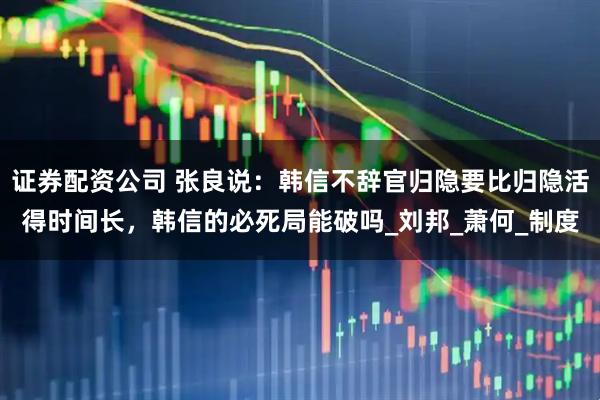 证券配资公司 张良说：韩信不辞官归隐要比归隐活得时间长，韩信的必死局能破吗_刘邦_萧何_制度