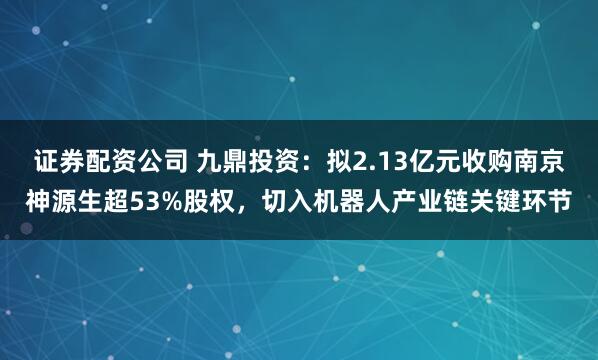 证券配资公司 九鼎投资：拟2.13亿元收购南京神源生超53%股权，切入机器人产业链关键环节
