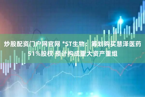 炒股配资门户网官网 *ST生物：筹划购买慧泽医药51%股权 预计构成重大资产重组