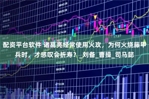 配资平台软件 诸葛亮经常使用火攻，为何火烧藤甲兵时，才感叹会折寿？_刘备_曹操_司马懿