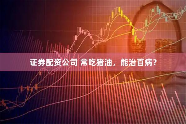 证券配资公司 常吃猪油，能治百病？